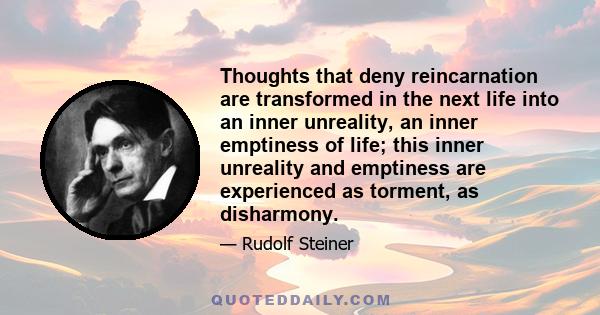 Thoughts that deny reincarnation are transformed in the next life into an inner unreality, an inner emptiness of life; this inner unreality and emptiness are experienced as torment, as disharmony.