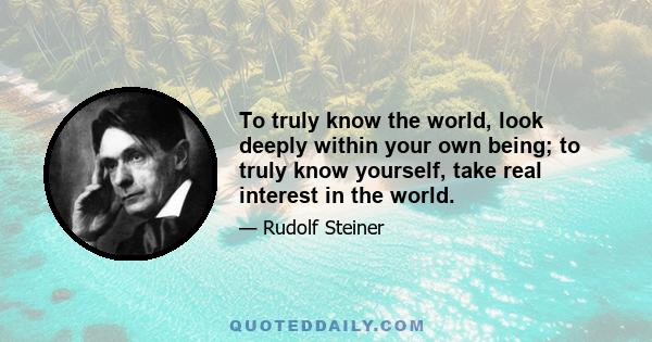 To truly know the world, look deeply within your own being; to truly know yourself, take real interest in the world.