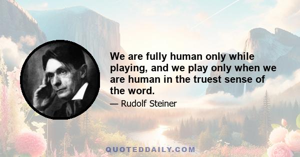 We are fully human only while playing, and we play only when we are human in the truest sense of the word.