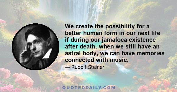 We create the possibility for a better human form in our next life if during our jamaloca existence after death, when we still have an astral body, we can have memories connected with music.