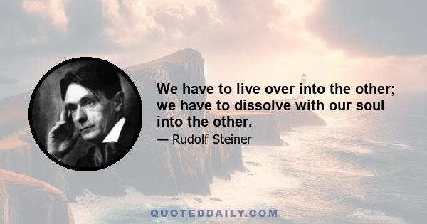 We have to live over into the other; we have to dissolve with our soul into the other.