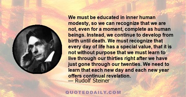 We must be educated in inner human modesty, so we can recognize that we are not, even for a moment, complete as human beings. Instead, we continue to develop from birth until death. We must recognize that every day of