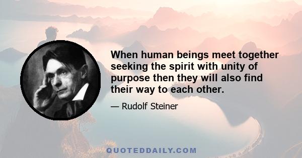 When human beings meet together seeking the spirit with unity of purpose then they will also find their way to each other.