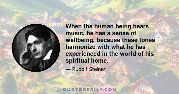 When the human being hears music, he has a sense of wellbeing, because these tones harmonize with what he has experienced in the world of his spiritual home.