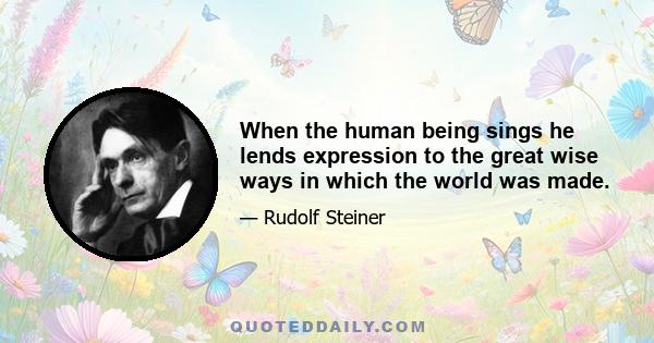 When the human being sings he lends expression to the great wise ways in which the world was made.