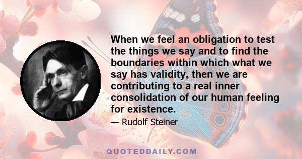 When we feel an obligation to test the things we say and to find the boundaries within which what we say has validity, then we are contributing to a real inner consolidation of our human feeling for existence.