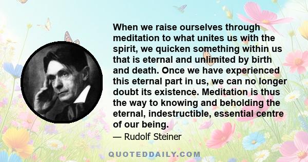 When we raise ourselves through meditation to what unites us with the spirit, we quicken something within us that is eternal and unlimited by birth and death. Once we have experienced this eternal part in us, we can no