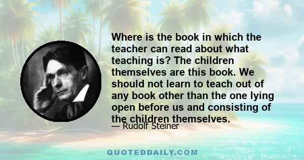 Where is the book in which the teacher can read about what teaching is? The children themselves are this book. We should not learn to teach out of any book other than the one lying open before us and consisting of the