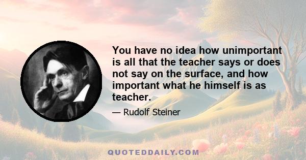 You have no idea how unimportant is all that the teacher says or does not say on the surface, and how important what he himself is as teacher.