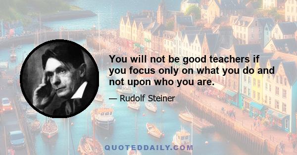 You will not be good teachers if you focus only on what you do and not upon who you are.