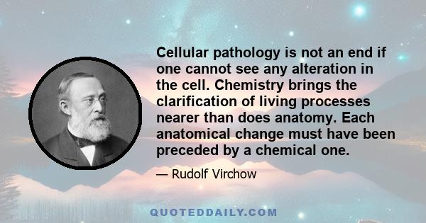 Cellular pathology is not an end if one cannot see any alteration in the cell. Chemistry brings the clarification of living processes nearer than does anatomy. Each anatomical change must have been preceded by a