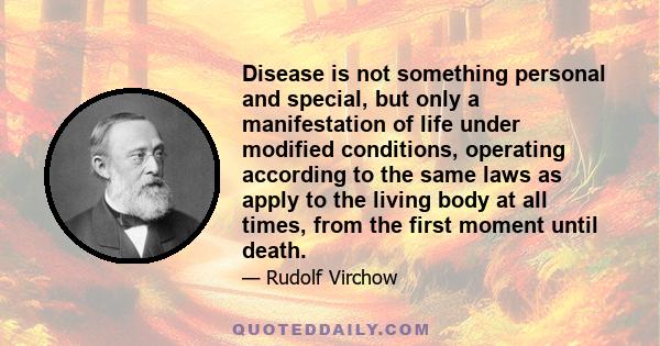 Disease is not something personal and special, but only a manifestation of life under modified conditions, operating according to the same laws as apply to the living body at all times, from the first moment until death.