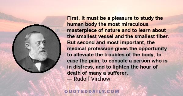 First, it must be a pleasure to study the human body the most miraculous masterpiece of nature and to learn about the smallest vessel and the smallest fiber. But second and most important, the medical profession gives