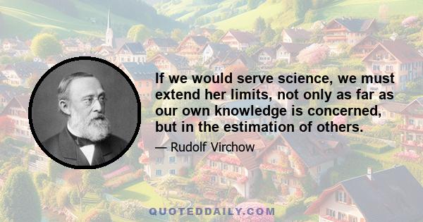 If we would serve science, we must extend her limits, not only as far as our own knowledge is concerned, but in the estimation of others.