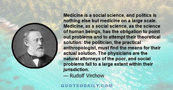 Medicine is a social science, and politics is nothing else but medicine on a large scale. Medicine, as a social science, as the science of human beings, has the obligation to point out problems and to attempt their