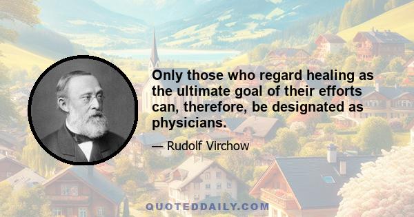 Only those who regard healing as the ultimate goal of their efforts can, therefore, be designated as physicians.