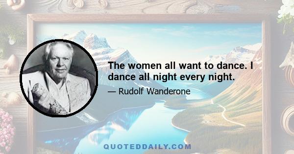 The women all want to dance. I dance all night every night.