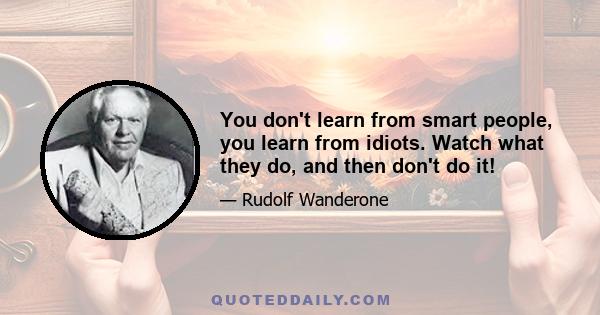 You don't learn from smart people, you learn from idiots. Watch what they do, and then don't do it!