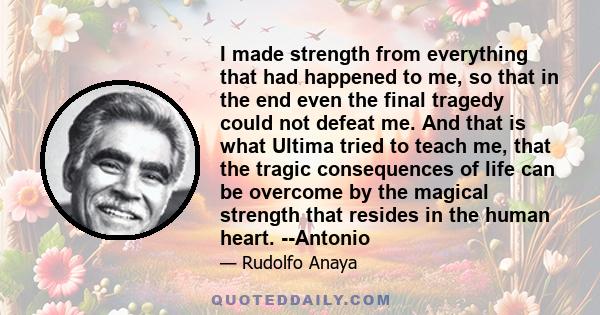 I made strength from everything that had happened to me, so that in the end even the final tragedy could not defeat me. And that is what Ultima tried to teach me, that the tragic consequences of life can be overcome by