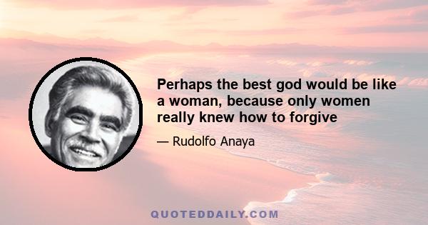 Perhaps the best god would be like a woman, because only women really knew how to forgive