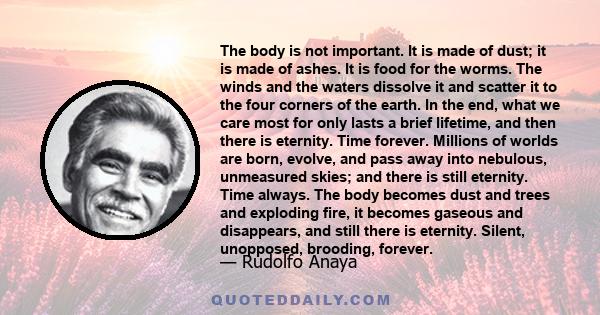 The body is not important. It is made of dust; it is made of ashes. It is food for the worms. The winds and the waters dissolve it and scatter it to the four corners of the earth. In the end, what we care most for only