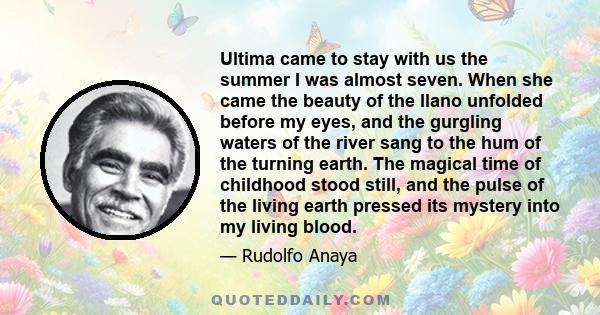 Ultima came to stay with us the summer I was almost seven. When she came the beauty of the llano unfolded before my eyes, and the gurgling waters of the river sang to the hum of the turning earth. The magical time of