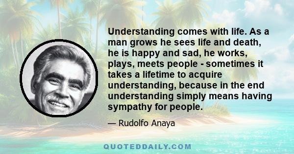 Understanding comes with life. As a man grows he sees life and death, he is happy and sad, he works, plays, meets people - sometimes it takes a lifetime to acquire understanding, because in the end understanding simply