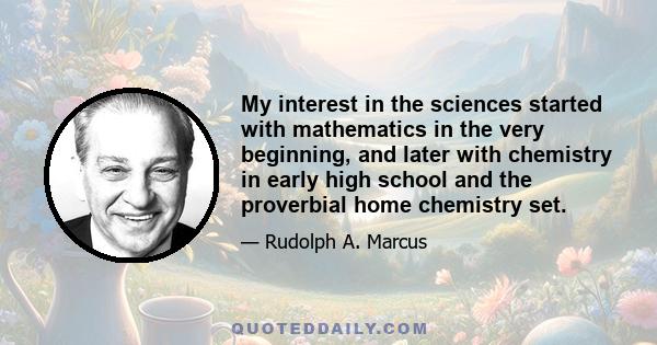 My interest in the sciences started with mathematics in the very beginning, and later with chemistry in early high school and the proverbial home chemistry set.