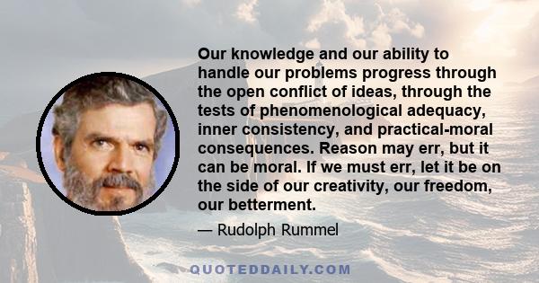 Our knowledge and our ability to handle our problems progress through the open conflict of ideas, through the tests of phenomenological adequacy, inner consistency, and practical-moral consequences. Reason may err, but