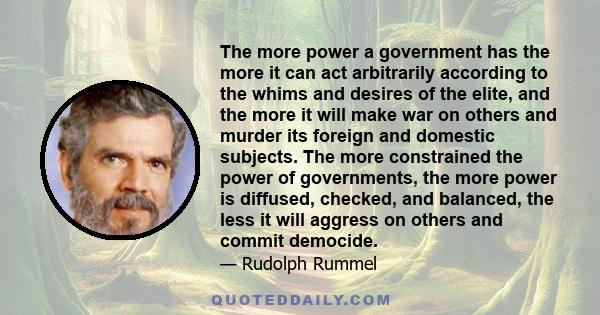 The more power a government has the more it can act arbitrarily according to the whims and desires of the elite, and the more it will make war on others and murder its foreign and domestic subjects. The more constrained 