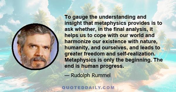 To gauge the understanding and insight that metaphysics provides is to ask whether, in the final analysis, it helps us to cope with our world and harmonize our existence with nature, humanity, and ourselves, and leads