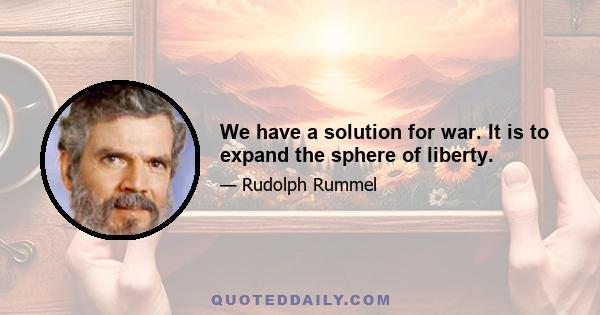 We have a solution for war. It is to expand the sphere of liberty.