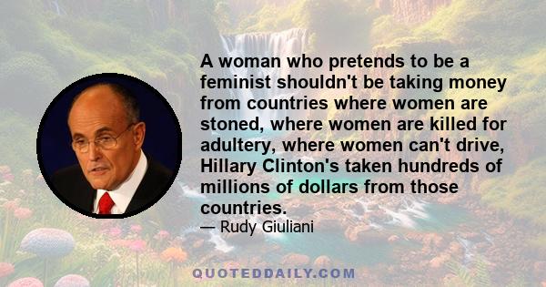 A woman who pretends to be a feminist shouldn't be taking money from countries where women are stoned, where women are killed for adultery, where women can't drive, Hillary Clinton's taken hundreds of millions of