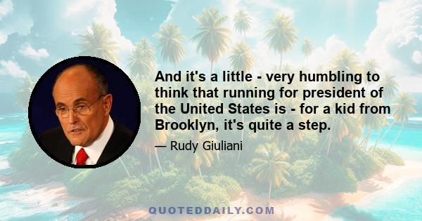 And it's a little - very humbling to think that running for president of the United States is - for a kid from Brooklyn, it's quite a step.