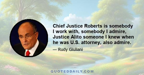 Chief Justice Roberts is somebody I work with, somebody I admire, Justice Alito someone I knew when he was U.S. attorney, also admire.