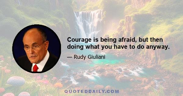 Courage is being afraid, but then doing what you have to do anyway.