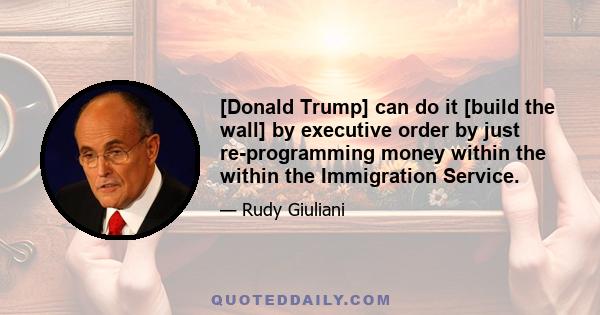 [Donald Trump] can do it [build the wall] by executive order by just re-programming money within the within the Immigration Service.