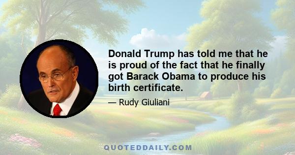 Donald Trump has told me that he is proud of the fact that he finally got Barack Obama to produce his birth certificate.