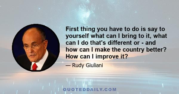 First thing you have to do is say to yourself what can I bring to it, what can I do that's different or - and how can I make the country better? How can I improve it?