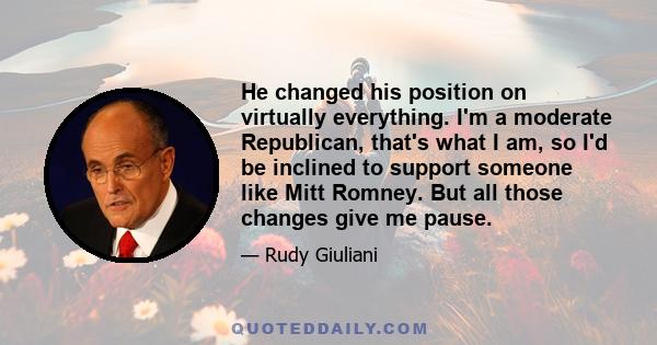 He changed his position on virtually everything. I'm a moderate Republican, that's what I am, so I'd be inclined to support someone like Mitt Romney. But all those changes give me pause.