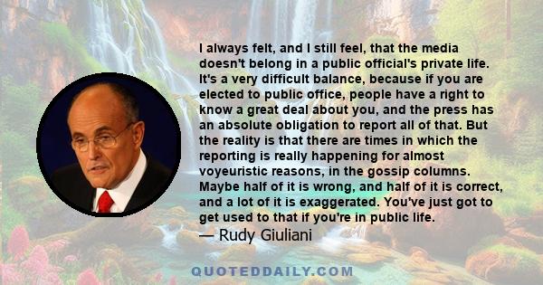 I always felt, and I still feel, that the media doesn't belong in a public official's private life. It's a very difficult balance, because if you are elected to public office, people have a right to know a great deal