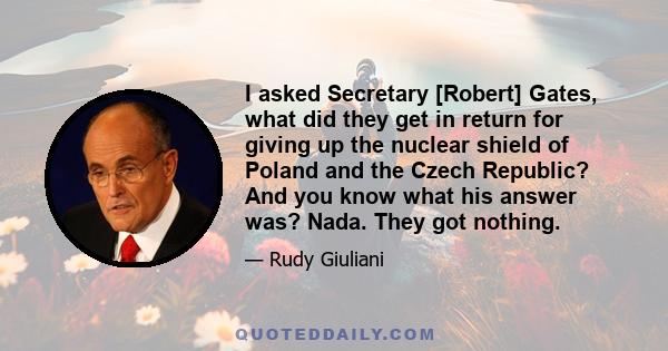 I asked Secretary [Robert] Gates, what did they get in return for giving up the nuclear shield of Poland and the Czech Republic? And you know what his answer was? Nada. They got nothing.