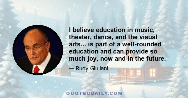 I believe education in music, theater, dance, and the visual arts... is part of a well-rounded education and can provide so much joy, now and in the future.