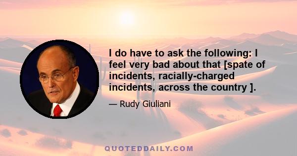 I do have to ask the following: I feel very bad about that [spate of incidents, racially-charged incidents, across the country ].