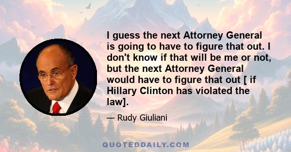 I guess the next Attorney General is going to have to figure that out. I don't know if that will be me or not, but the next Attorney General would have to figure that out [ if Hillary Clinton has violated the law].