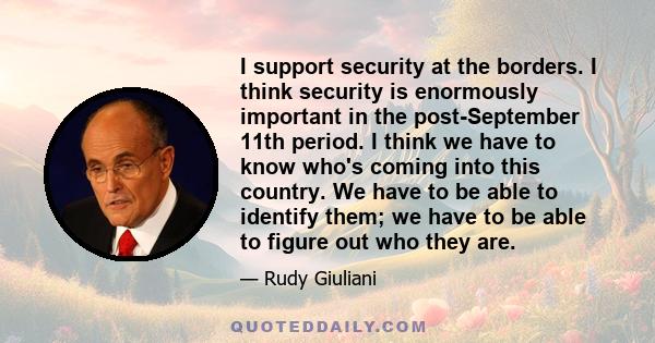 I support security at the borders. I think security is enormously important in the post-September 11th period. I think we have to know who's coming into this country. We have to be able to identify them; we have to be