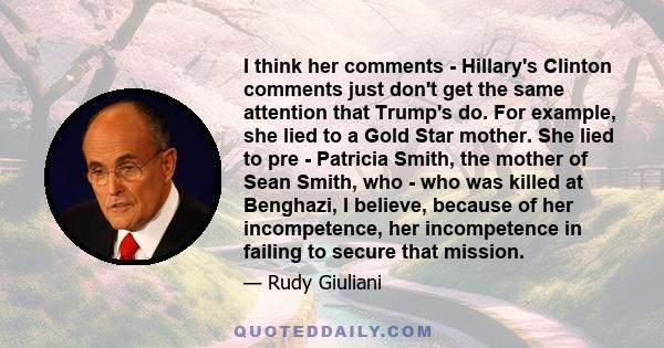 I think her comments - Hillary's Clinton comments just don't get the same attention that Trump's do. For example, she lied to a Gold Star mother. She lied to pre - Patricia Smith, the mother of Sean Smith, who - who was 