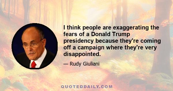 I think people are exaggerating the fears of a Donald Trump presidency because they're coming off a campaign where they're very disappointed.