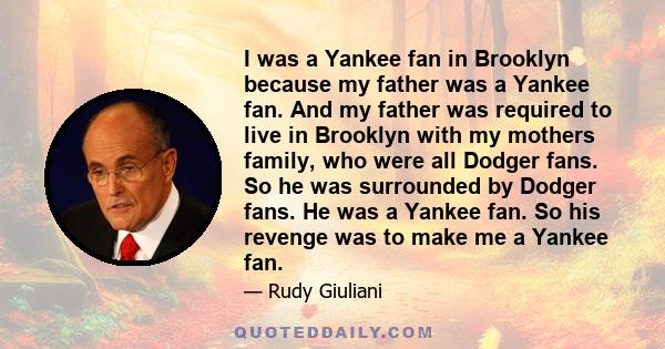 I was a Yankee fan in Brooklyn because my father was a Yankee fan. And my father was required to live in Brooklyn with my mothers family, who were all Dodger fans. So he was surrounded by Dodger fans. He was a Yankee