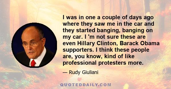 I was in one a couple of days ago where they saw me in the car and they started banging, banging on my car. I 'm not sure these are even Hillary Clinton, Barack Obama supporters. I think these people are, you know, kind 